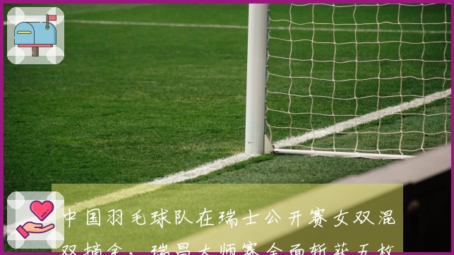 中国羽毛球队在瑞士公开赛女双混双摘金，瑞昌大师赛全面斩获五枚金牌