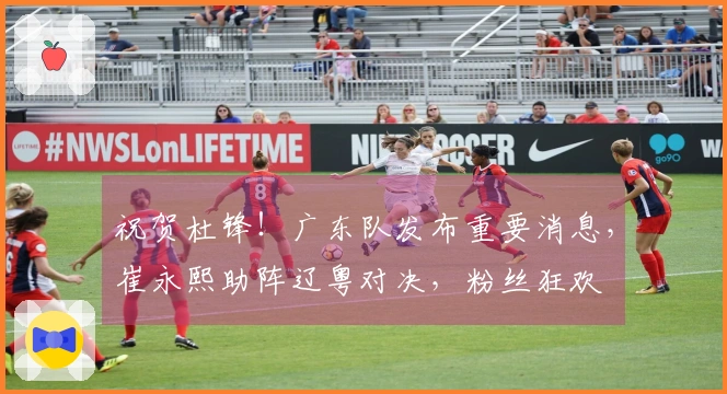 祝贺杜锋！广东队发布重要消息，崔永熙助阵辽粤对决，粉丝狂欢