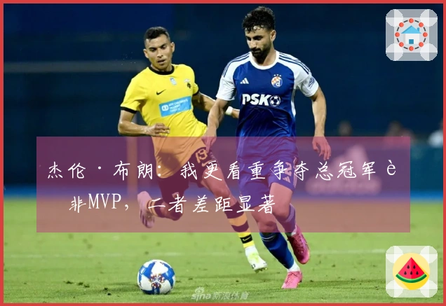 杰伦·布朗：我更看重争夺总冠军而非MVP，二者差距显著