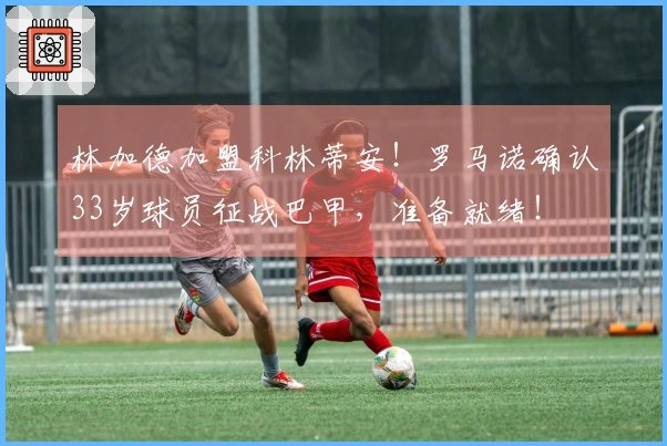 林加德加盟科林蒂安！罗马诺确认33岁球员征战巴甲，准备就绪！