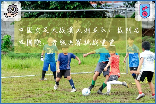 中国女足大战澳大利亚队，裁判名单揭晓，晋级决赛挑战重重