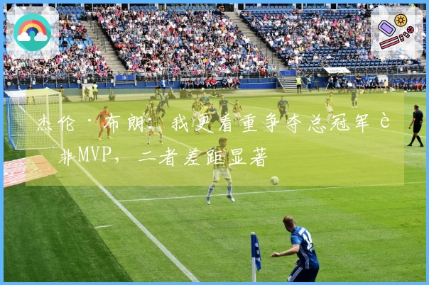 杰伦·布朗：我更看重争夺总冠军而非MVP，二者差距显著