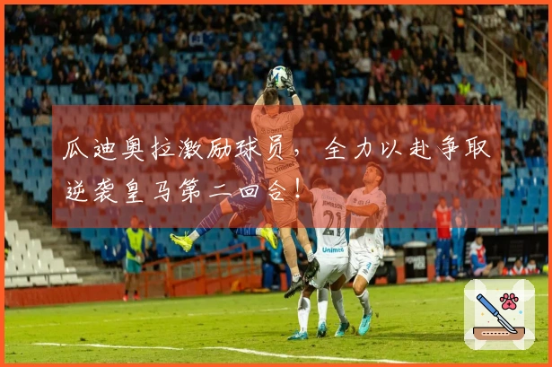 瓜迪奥拉激励球员，全力以赴争取逆袭皇马第二回合！