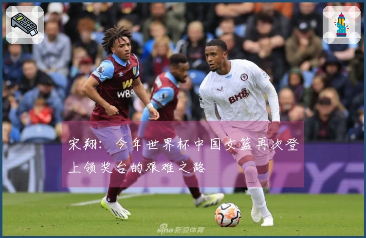 宋翔：今年世界杯中国女篮再次登上领奖台的艰难之路
