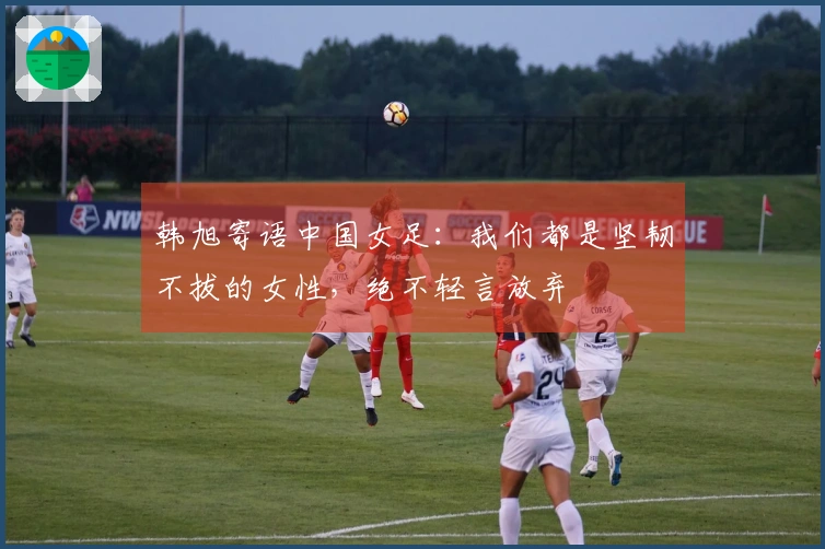 韩旭寄语中国女足：我们都是坚韧不拔的女性，绝不轻言放弃