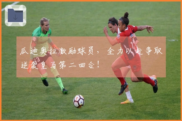 瓜迪奥拉激励球员，全力以赴争取逆袭皇马第二回合！