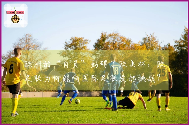 欧洲的“自负”妨碍了欧美杯，欧足联为何能向国际足联发起挑战？