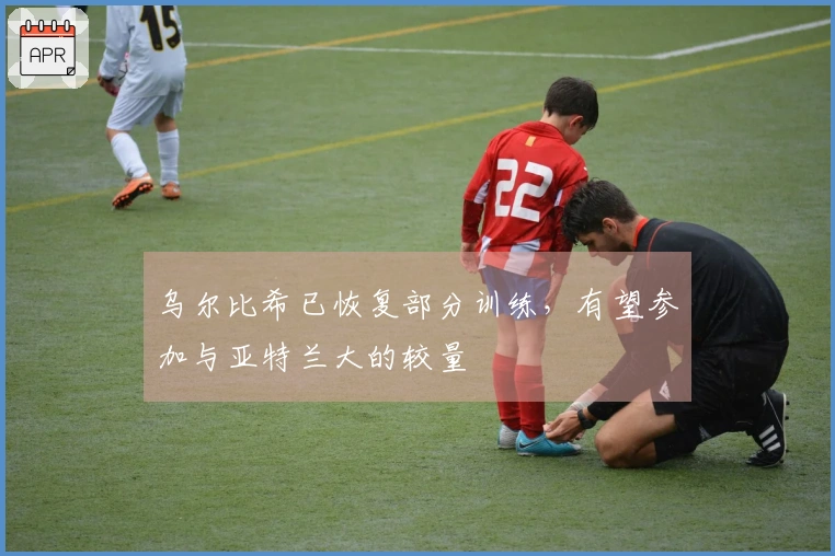 乌尔比希已恢复部分训练，有望参加与亚特兰大的较量